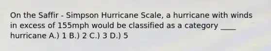 On the Saffir - Simpson Hurricane Scale, a hurricane with winds in excess of 155mph would be classified as a category ____ hurricane A.) 1 B.) 2 C.) 3 D.) 5