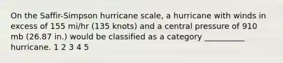 On the Saffir-Simpson hurricane scale, a hurricane with winds in excess of 155 mi/hr (135 knots) and a central pressure of 910 mb (26.87 in.) would be classified as a category __________ hurricane. 1 2 3 4 5