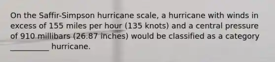 On the Saffir-Simpson hurricane scale, a hurricane with winds in excess of 155 miles per hour (135 knots) and a central pressure of 910 millibars (26.87 inches) would be classified as a category __________ hurricane.