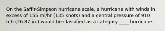 On the Saffir-Simpson hurricane scale, a hurricane with winds in excess of 155 mi/hr (135 knots) and a central pressure of 910 mb (26.87 in.) would be classified as a category ____ hurricane.