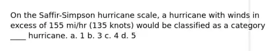 On the Saffir-Simpson hurricane scale, a hurricane with winds in excess of 155 mi/hr (135 knots) would be classified as a category ____ hurricane. a. 1 b. 3 c. 4 d. 5