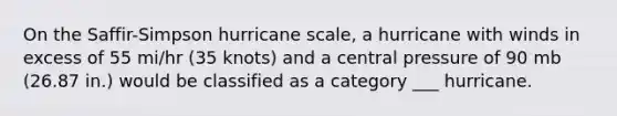 On the Saffir-Simpson hurricane scale, a hurricane with winds in excess of 55 mi/hr (35 knots) and a central pressure of 90 mb (26.87 in.) would be classified as a category ___ hurricane.