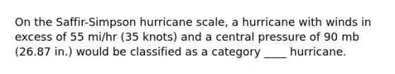 On the Saffir-Simpson hurricane scale, a hurricane with winds in excess of 55 mi/hr (35 knots) and a central pressure of 90 mb (26.87 in.) would be classified as a category ____ hurricane.