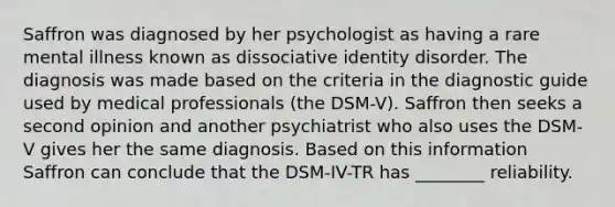 Saffron was diagnosed by her psychologist as having a rare mental illness known as dissociative identity disorder. The diagnosis was made based on the criteria in the diagnostic guide used by medical professionals (the DSM-V). Saffron then seeks a second opinion and another psychiatrist who also uses the DSM-V gives her the same diagnosis. Based on this information Saffron can conclude that the DSM-IV-TR has ________ reliability.