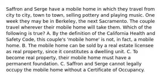 Saffron and Serge have a mobile home in which they travel from city to city, town to town, selling pottery and playing music. One week they may be in Berkeley, the next Sacramento. The couple travel wherever their mobile home will take them. Which of the following is true? A. By the definition of the California Health and Safety Code, this couple's 'mobile home' is not, in fact, a mobile home. B. The mobile home can be sold by a real estate licensee as real property, since it constitutes a dwelling unit. C. To become real property, their mobile home must have a permanent foundation. C. Saffron and Serge cannot legally occupy the mobile home without a Certificate of Occupancy.