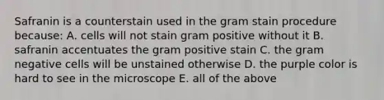 Safranin is a counterstain used in the gram stain procedure because: A. cells will not stain gram positive without it B. safranin accentuates the gram positive stain C. the gram negative cells will be unstained otherwise D. the purple color is hard to see in the microscope E. all of the above