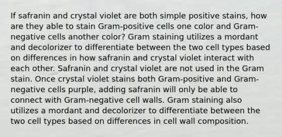 If safranin and crystal violet are both simple positive stains, how are they able to stain Gram-positive cells one color and Gram-negative cells another color? Gram staining utilizes a mordant and decolorizer to differentiate between the two cell types based on differences in how safranin and crystal violet interact with each other. Safranin and crystal violet are not used in the Gram stain. Once crystal violet stains both Gram-positive and Gram-negative cells purple, adding safranin will only be able to connect with Gram-negative cell walls. Gram staining also utilizes a mordant and decolorizer to differentiate between the two cell types based on differences in cell wall composition.