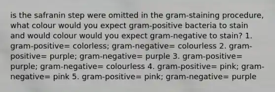 is the safranin step were omitted in the gram-staining procedure, what colour would you expect gram-positive bacteria to stain and would colour would you expect gram-negative to stain? 1. gram-positive= colorless; gram-negative= colourless 2. gram-positive= purple; gram-negative= purple 3. gram-positive= purple; gram-negative= colourless 4. gram-positive= pink; gram-negative= pink 5. gram-positive= pink; gram-negative= purple