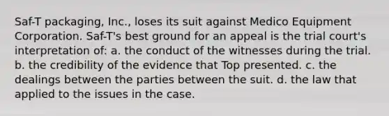 Saf-T packaging, Inc., loses its suit against Medico Equipment Corporation. Saf-T's best ground for an appeal is the trial court's interpretation of: a. the conduct of the witnesses during the trial. b. the credibility of the evidence that Top presented. c. the dealings between the parties between the suit. d. the law that applied to the issues in the case.