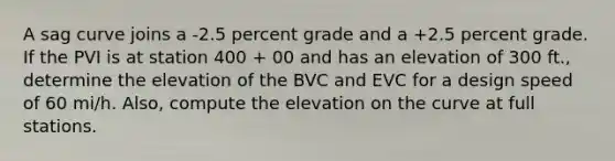 A sag curve joins a -2.5 percent grade and a +2.5 percent grade. If the PVI is at station 400 + 00 and has an elevation of 300 ft., determine the elevation of the BVC and EVC for a design speed of 60 mi/h. Also, compute the elevation on the curve at full stations.