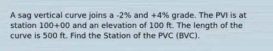 A sag vertical curve joins a -2% and +4% grade. The PVI is at station 100+00 and an elevation of 100 ft. The length of the curve is 500 ft. Find the Station of the PVC (BVC).