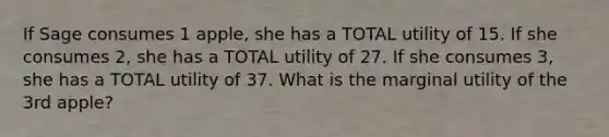 If Sage consumes 1 apple, she has a TOTAL utility of 15. If she consumes 2, she has a TOTAL utility of 27. If she consumes 3, she has a TOTAL utility of 37. What is the marginal utility of the 3rd apple?