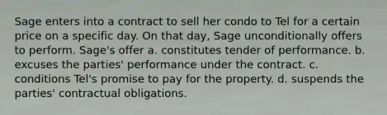 Sage enters into a contract to sell her condo to Tel for a certain price on a specific day. On that day, Sage unconditionally offers to perform. Sage's offer a. constitutes tender of performance. b. excuses the parties' performance under the contract. c. conditions Tel's promise to pay for the property. d. suspends the parties' contractual obligations.