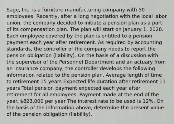 Sage, Inc. is a furniture manufacturing company with 50 employees. Recently, after a long negotiation with the local labor union, the company decided to initiate a pension plan as a part of its compensation plan. The plan will start on January 1, 2020. Each employee covered by the plan is entitled to a pension payment each year after retirement. As required by accounting standards, the controller of the company needs to report the pension obligation (liability). On the basis of a discussion with the supervisor of the Personnel Department and an actuary from an insurance company, the controller develops the following information related to the pension plan. Average length of time to retirement 15 years Expected life duration after retirement 11 years Total pension payment expected each year after retirement for all employees. Payment made at the end of the year. 823,000 per year The interest rate to be used is 12%. On the basis of the information above, determine the present value of the pension obligation (liability).