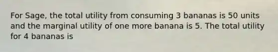 For Sage, the total utility from consuming 3 bananas is 50 units and the marginal utility of one more banana is 5. The total utility for 4 bananas is