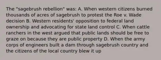 The "sagebrush rebellion" was: A. When western citizens burned thousands of acres of sagebrush to protest the Roe v. Wade decision B. Western residents' opposition to federal land ownership and advocating for state land control C. When cattle ranchers in the west argued that public lands should be free to graze on because they are public property D. When the army corps of engineers built a dam through sagebrush country and the citizens of the local country blew it up