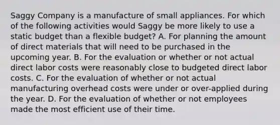 Saggy Company is a manufacture of small appliances. For which of the following activities would Saggy be more likely to use a static budget than a flexible budget? A. For planning the amount of direct materials that will need to be purchased in the upcoming year. B. For the evaluation or whether or not actual direct labor costs were reasonably close to budgeted direct labor costs. C. For the evaluation of whether or not actual manufacturing overhead costs were under or over-applied during the year. D. For the evaluation of whether or not employees made the most efficient use of their time.