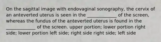 On the sagittal image with endovaginal sonography, the cervix of an anteverted uterus is seen in the _____________ of the screen, whereas the fundus of the anteverted uterus is found in the _____________ of the screen. upper portion; lower portion right side; lower portion left side; right side right side; left side