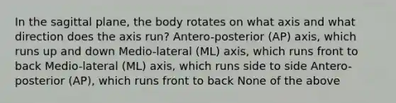 In the sagittal plane, the body rotates on what axis and what direction does the axis run? Antero-posterior (AP) axis, which runs up and down Medio-lateral (ML) axis, which runs front to back Medio-lateral (ML) axis, which runs side to side Antero-posterior (AP), which runs front to back None of the above