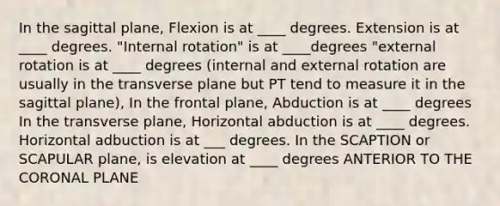 In the sagittal plane, Flexion is at ____ degrees. Extension is at ____ degrees. "Internal rotation" is at ____degrees "external rotation is at ____ degrees (internal and external rotation are usually in the transverse plane but PT tend to measure it in the sagittal plane), In the frontal plane, Abduction is at ____ degrees In the transverse plane, Horizontal abduction is at ____ degrees. Horizontal adbuction is at ___ degrees. In the SCAPTION or SCAPULAR plane, is elevation at ____ degrees ANTERIOR TO THE CORONAL PLANE