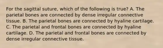 For the sagittal suture, which of the following is true? A. The parietal bones are connected by dense irregular connective tissue. B. The parietal bones are connected by hyaline cartilage. C. The parietal and frontal bones are connected by hyaline cartilage. D. The parietal and frontal bones are connected by dense irregular connective tissue.