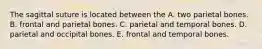 The sagittal suture is located between the A. two parietal bones. B. frontal and parietal bones. C. parietal and temporal bones. D. parietal and occipital bones. E. frontal and temporal bones.