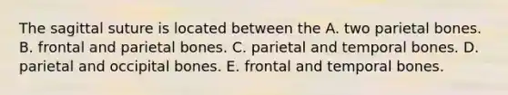 The sagittal suture is located between the A. two parietal bones. B. frontal and parietal bones. C. parietal and temporal bones. D. parietal and occipital bones. E. frontal and temporal bones.