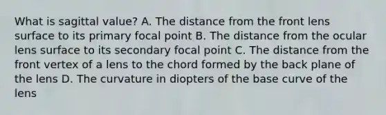 What is sagittal value? A. The distance from the front lens surface to its primary focal point B. The distance from the ocular lens surface to its secondary focal point C. The distance from the front vertex of a lens to the chord formed by the back plane of the lens D. The curvature in diopters of the base curve of the lens