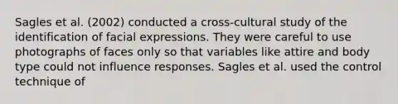 Sagles et al. (2002) conducted a cross-cultural study of the identification of facial expressions. They were careful to use photographs of faces only so that variables like attire and body type could not influence responses. Sagles et al. used the control technique of