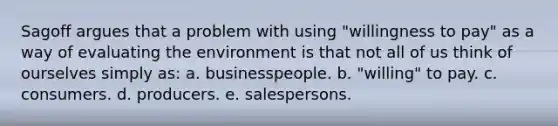 Sagoff argues that a problem with using "willingness to pay" as a way of evaluating the environment is that not all of us think of ourselves simply as: a. businesspeople. b. "willing" to pay. c. consumers. d. producers. e. salespersons.