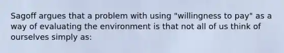 Sagoff argues that a problem with using "willingness to pay" as a way of evaluating the environment is that not all of us think of ourselves simply as: