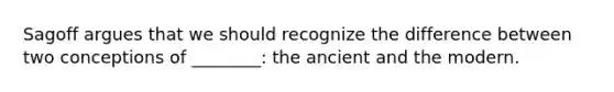 Sagoff argues that we should recognize the difference between two conceptions of ________: the ancient and the modern.