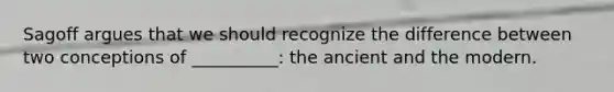 Sagoff argues that we should recognize the difference between two conceptions of __________: the ancient and the modern.