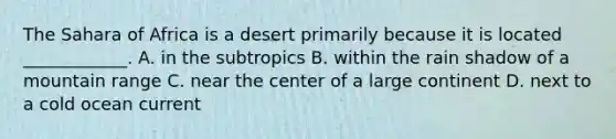 The Sahara of Africa is a desert primarily because it is located ____________. A. in the subtropics B. within the rain shadow of a mountain range C. near the center of a large continent D. next to a cold ocean current