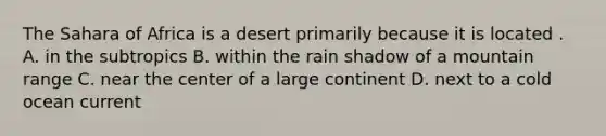 The Sahara of Africa is a desert primarily because it is located . A. in the subtropics B. within the rain shadow of a mountain range C. near the center of a large continent D. next to a cold ocean current