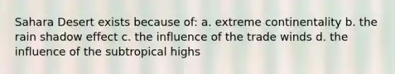 Sahara Desert exists because of: a. extreme continentality b. the rain shadow effect c. the influence of the trade winds d. the influence of the subtropical highs