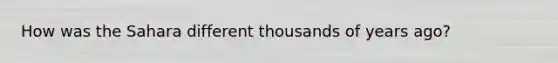 How was the Sahara different thousands of years ago?