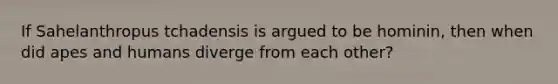 If Sahelanthropus tchadensis is argued to be hominin, then when did apes and humans diverge from each other?