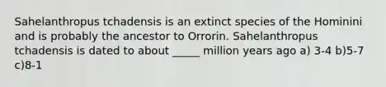 Sahelanthropus tchadensis is an extinct species of the Hominini and is probably the ancestor to Orrorin. Sahelanthropus tchadensis is dated to about _____ million years ago a) 3-4 b)5-7 c)8-1