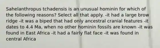 Sahelanthropus tchadensis is an unusual hominin for which of the following reasons? Select all that apply. -it had a large brow ridge -it was a biped that had only ancestral cranial features -it dates to 4.4 Ma, when no other hominin fossils are known -it was found in East Africa -it had a fairly flat face -it was found in central Africa
