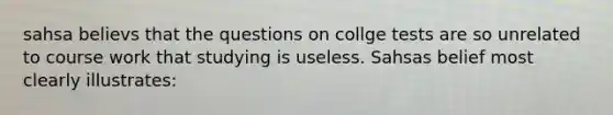 sahsa believs that the questions on collge tests are so unrelated to course work that studying is useless. Sahsas belief most clearly illustrates: