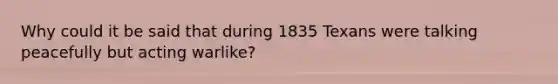 Why could it be said that during 1835 Texans were talking peacefully but acting warlike?