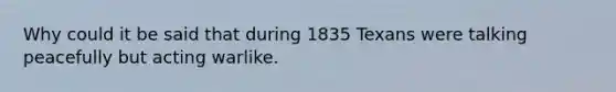 Why could it be said that during 1835 Texans were talking peacefully but acting warlike.