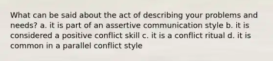 What can be said about the act of describing your problems and needs? a. it is part of an assertive communication style b. it is considered a positive conflict skill c. it is a conflict ritual d. it is common in a parallel conflict style