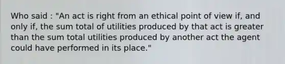 Who said : "An act is right from an ethical point of view if, and only if, the sum total of utilities produced by that act is greater than the sum total utilities produced by another act the agent could have performed in its place."