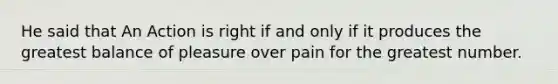 He said that An Action is right if and only if it produces the greatest balance of pleasure over pain for the greatest number.