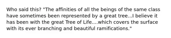 Who said this? "The affinities of all the beings of the same class have sometimes been represented by a great tree...I believe it has been with the great Tree of Life....which covers the surface with its ever branching and beautiful ramifications."