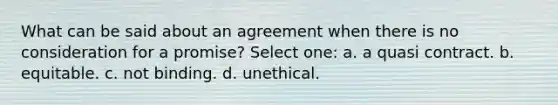 ​What can be said about an agreement when there is no consideration for a promise? Select one: a.​ a quasi contract. b. ​equitable. c. ​not binding. d.​ unethical.