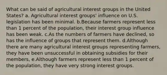 What can be said of agricultural interest groups in the United States? a. Agricultural interest groups' influence on U.S. legislation has been minimal. b.Because farmers represent less than 1 percent of the population, their interest group influence has been weak. c.As the numbers of farmers have declined, so has the influence of groups that represent them. d.Although there are many agricultural interest groups representing farmers, they have been unsuccessful in obtaining subsidies for their members, e.Although farmers represent less than 1 percent of the population, they have very strong interest groups.