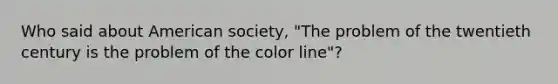 Who said about American society, "The problem of the twentieth century is the problem of the color line"?